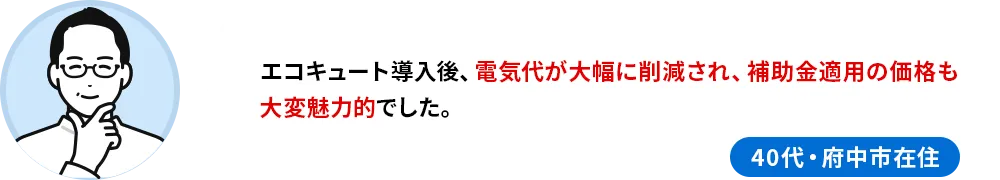 40代府中市在住のお客様の声 エコキュート導入後、電気代が大幅に削減され、補助金適用の価格も大変魅力的でした。