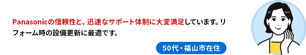 50代・福山市在住のお客様の声 Panasonicの信頼性と、迅速なサポート体制に大変満足しています。リフォーム時の設備更新に最適です。
